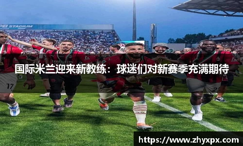 国际米兰迎来新教练：球迷们对新赛季充满期待